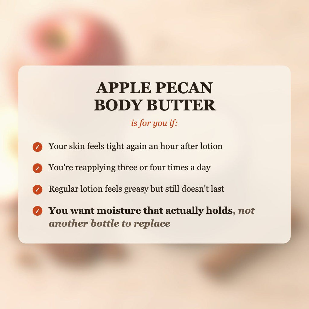 Apple Pecan Body Butter is for you if your skin feels tight after lotion, you reapply 3-4 times a day, and you want moisture that actually holds