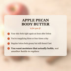 Apple Pecan Body Butter is for you if your skin feels tight after lotion, you reapply 3-4 times a day, and you want moisture that actually holds