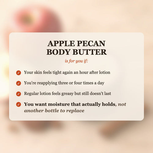 Apple Pecan Body Butter is for you if your skin feels tight after lotion, you reapply 3-4 times a day, and you want moisture that actually holds