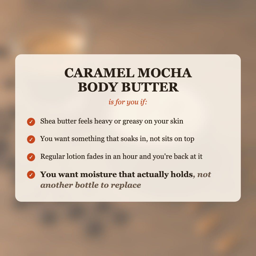 Caramel Mocha Body Butter is for you if shea butter feels heavy or greasy on your skin, you want something that soaks in instead of sitting on top, or regular lotion fades within an hour, and you want moisture that actually holds, not another bottle to replace