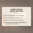 Dark Cocoa Body Butter is for you if your skin feels tight after lotion, you reapply 3-4 times a day, and you want moisture that actually holds
