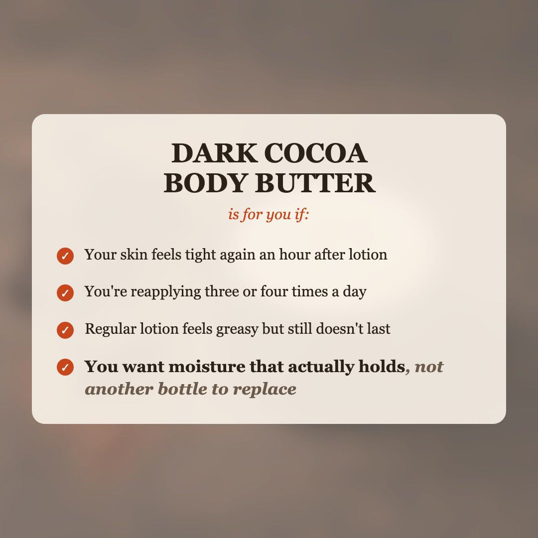 Dark Cocoa Body Butter is for you if your skin feels tight after lotion, you reapply 3-4 times a day, and you want moisture that actually holds