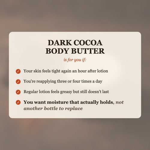 Dark Cocoa Body Butter is for you if your skin feels tight after lotion, you reapply 3-4 times a day, and you want moisture that actually holds