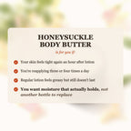 Honeysuckle Body Butter is for you if your skin feels tight after lotion, you reapply 3-4 times a day, and you want moisture that actually holds