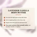 Lavender Vanilla Body Butter is for you if your skin feels tight after lotion, you reapply 3-4 times a day, and you want moisture that actually holds