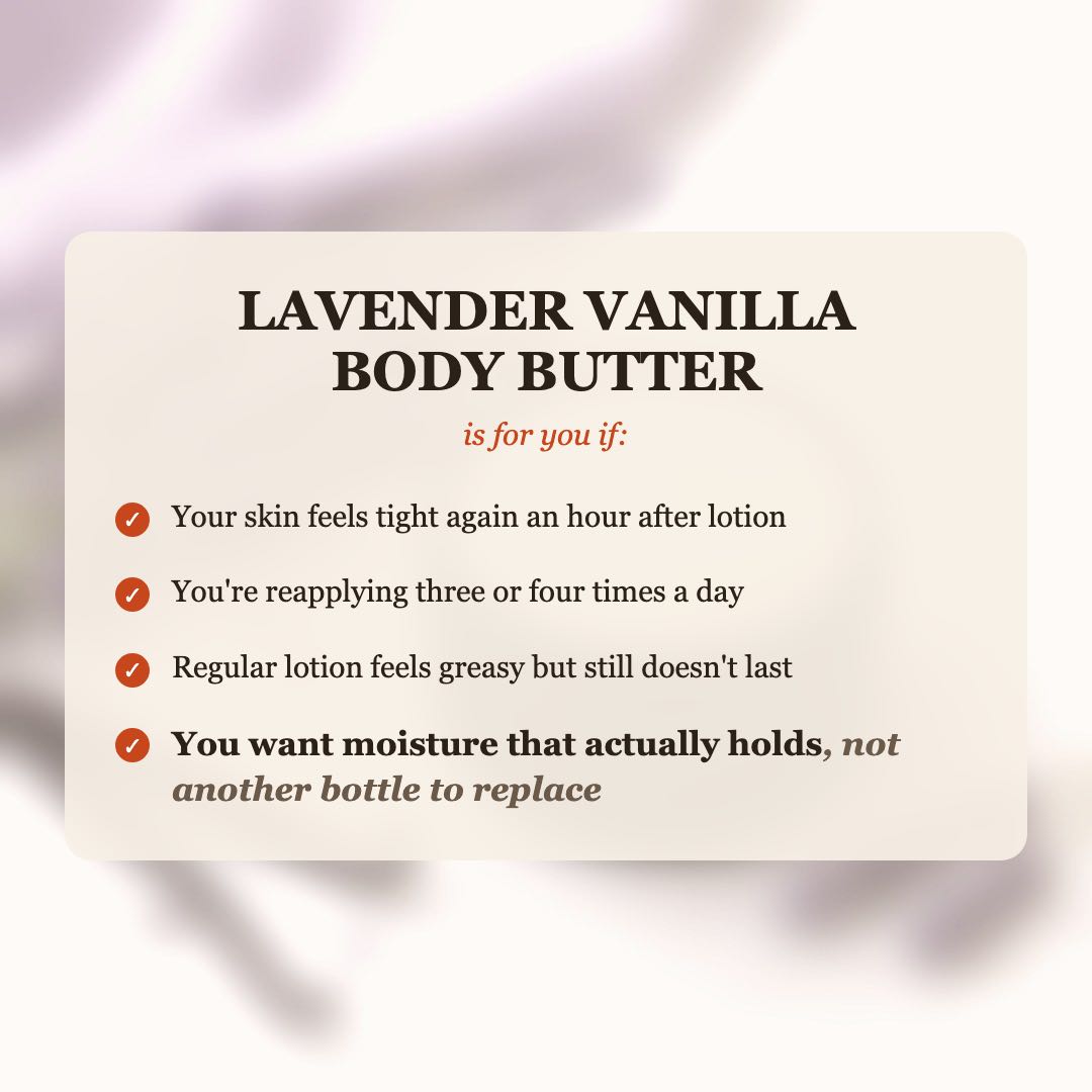 Lavender Vanilla Body Butter is for you if your skin feels tight after lotion, you reapply 3-4 times a day, and you want moisture that actually holds
