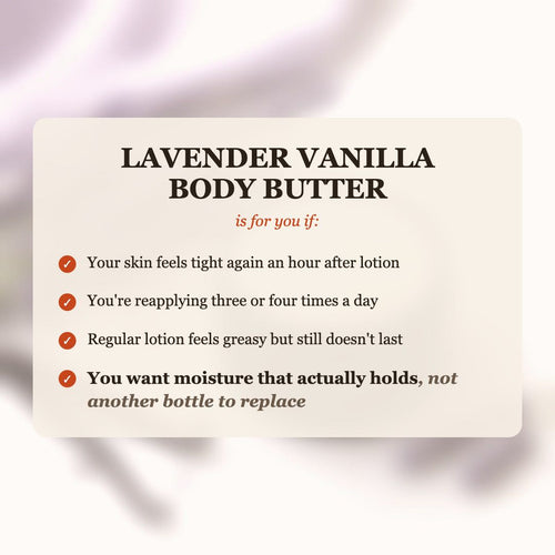 Lavender Vanilla Body Butter is for you if your skin feels tight after lotion, you reapply 3-4 times a day, and you want moisture that actually holds