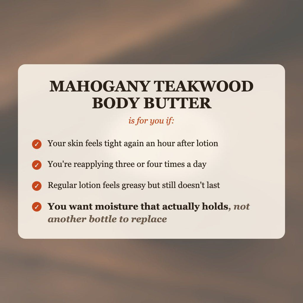 Mahogany Teakwood Body Butter is for you if your skin feels tight after lotion, you reapply 3-4 times a day, and you want moisture that actually holds