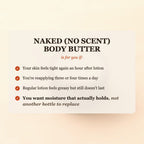 Naked (No Scent) Body Butter is for you if your skin feels tight again an hour after lotion, you're reapplying three or four times a day, or regular lotion feels greasy but still doesn't last, and you want moisture that actually holds, not another bottle to replace