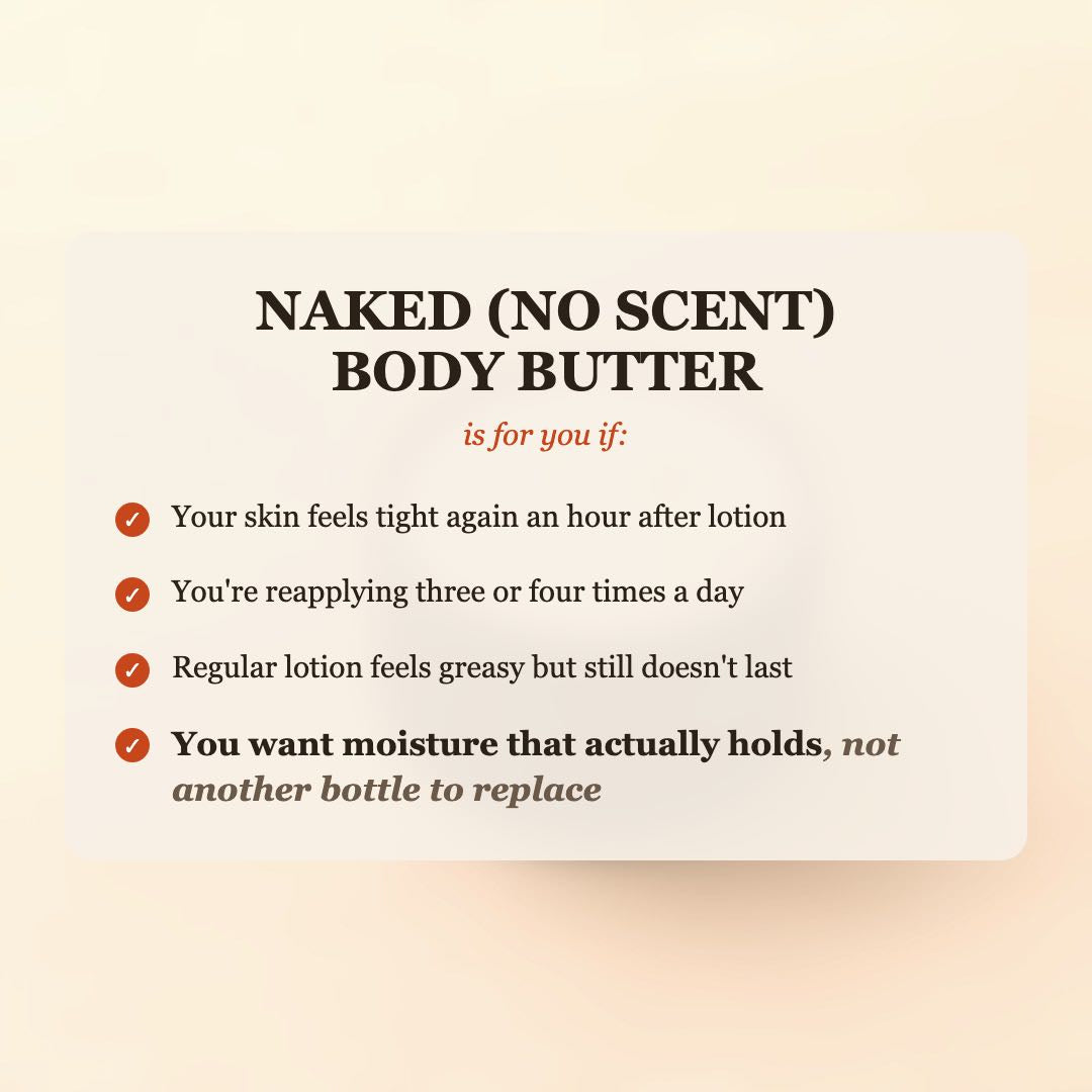 Naked (No Scent) Body Butter is for you if your skin feels tight again an hour after lotion, you're reapplying three or four times a day, or regular lotion feels greasy but still doesn't last, and you want moisture that actually holds, not another bottle to replace