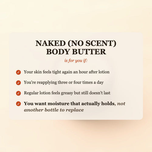 Naked (No Scent) Body Butter is for you if your skin feels tight again an hour after lotion, you're reapplying three or four times a day, or regular lotion feels greasy but still doesn't last, and you want moisture that actually holds, not another bottle to replace