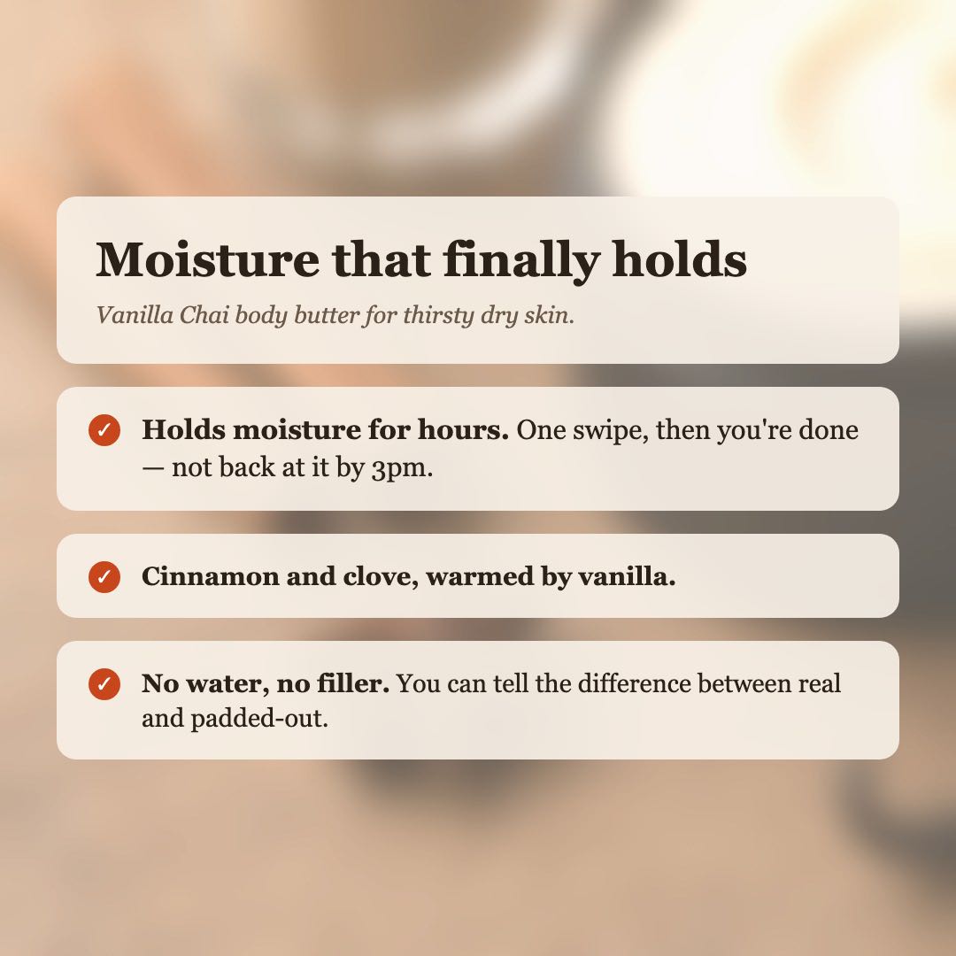 Vanilla Chai Body Butter benefits: holds moisture for hours, cinnamon and clove warmed by vanilla, no water or filler