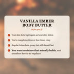 Vanilla Ember Body Butter is for you if your skin feels tight again an hour after lotion, you're reapplying three or four times a day, or regular lotion feels greasy but still doesn't last, and you want moisture that actually holds, not another bottle to replace