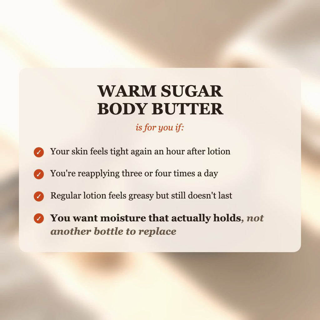 Warm Sugar Body Butter is for you if your skin feels tight after lotion, you reapply 3-4 times a day, and you want moisture that actually holds