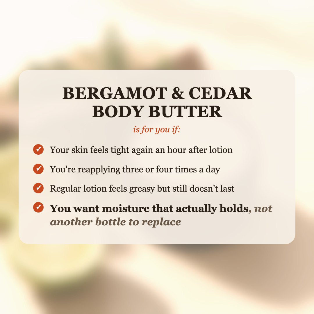 Bergamot & Cedar Body Butter is for you if your skin feels tight after lotion, you reapply 3-4 times a day, and you want moisture that actually holds
