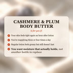 Cashmere & Plum Body Butter is for you if your skin feels tight after lotion, you reapply 3-4 times a day, and you want moisture that actually holds