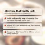 Cashmere & Plum Body Butter benefits: holds moisture for hours, soft plum and cashmere scent, no water or filler